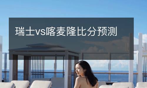 瑞士vs喀麥隆比分預測